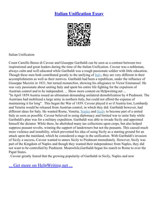 Italian Unification Essay
Italian Unification
Count Camillo Benso di Cavour and Giuseppe Garibaldi can be seen as a contrast between two
inspirational and great leaders during the time of the Italian Unification. Cavour was a nobleman,
always calm and well educated while Garibaldi was a rough passionate soldier with little education.
Though these men both contributed greatly to the unifying of Italy, they are very different in their
accomplishments as well as their motives. Garibaldi had been a republican, under the influence of
Giuseppe Mazzini in 1831, but turned monarchist, showing his allegiance to Victor Emmanuel. He
was very passionate about uniting Italy and spent his entire life fighting for the expulsion of
Austrian control and to be independent. ... Show more content on Helpwriting.net ...
"In April 1859 Austria issued an ultimatum demanding unilateral demobilization by 4 Piedmont. The
Austrians had mobilized a large army in northern Italy, but could not afford the expense of
maintaining it for long" . This began the War of 1859. Cavour played it so if Austria lost, Lombardy
and Venetia would be released from Austrian control, in which they did. Garibaldi however, had
different ideas for Italy. He wanted Rome, Venetia, Naples and Sicily to become part of a united
Italy as soon as possible. Cavour believed in using diplomacy and limited war to unite Italy while
Garibaldi's plan was for a military expedition. Garibaldi was able to invade Sicily and appointed
himself the dictator. While there, he abolished many tax collections upon crops, but also helped
suppress peasant revolts, winning the support of landowners but not the peasants. This caused much
more violence and instability, which prevented his idea of using Sicily as a starting ground for an
attack upon the mainland, which he considered a stage in the unification. With Garibaldi's invasion
of Sicily a success, Cavour wanted to annex Sicily to Piedmont immediately. However, Sicily was
part of the Kingdom of Naples and though they wanted their independence from Naples, they did
not want to be controlled by Piedmont. Meanwhile,Garibaldi began his march to Rome to over the
Papal States.
. Cavour greatly feared that the growing popularity of Garibaldi in Sicily, Naples and now
... Get more on HelpWriting.net ...
 