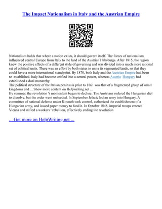 The Impact Nationalism in Italy and the Austrian Empire
Nationalism holds that where a nation exists, it should govern itself. The forces of nationalism
influenced central Europe from Italy to the land of the Austrian Habsburgs. After 1815, the region
knew the positive effects of a different style of governing and was divided into a much more rational
set of political units. There was an effort by both states to unite its segmented lands, so that they
could have a more international standpoint. By 1870, both Italy and the Austrian Empire had been
re–established. Italy had become unified into a central power, whereas Austria–Hungary had
established a dual monarchy.
The political structure of the Italian peninsula prior to 1861 was that of a fragmented group of small
kingdoms and ... Show more content on Helpwriting.net ...
By summer, the revolution 's momentum began to decline. The Austrians ordered the Hungarian diet
to dissolve, but the order went unheeded. In September Jelacic led an army into Hungary. A
committee of national defense under Kossuth took control, authorized the establishment of a
Hungarian army, and issued paper money to fund it. In October 1848, imperial troops entered
Vienna and stifled a workers ' rebellion, effectively ending the revolution
... Get more on HelpWriting.net ...
 