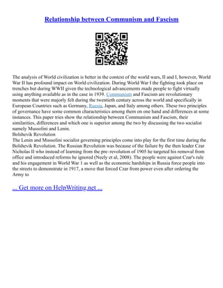 Relationship between Communism and Fascism
The analysis of World civilization is better in the context of the world wars, II and I, however, World
War II has profound impact on World civilization. During World War I the fighting took place on
trenches but during WWII given the technological advancements made people to fight virtually
using anything available as in the case in 1939. Communism and Fascism are revolutionary
moments that were majorly felt during the twentieth century across the world and specifically in
European Countries such as Germany, Russia, Japan, and Italy among others. These two principles
of governance have some common characteristics among them on one hand and differences at some
instances. This paper tries show the relationship between Communism and Fascism, their
similarities, differences and which one is superior among the two by discussing the two socialist
namely Mussolini and Lenin.
Bolshevik Revolution
The Lenin and Mussolini socialist governing principles come into play for the first time during the
Bolshevik Revolution. The Russian Revolution was because of the failure by the then leader Czar
Nicholas II who instead of learning from the pre–revolution of 1905 he targeted his removal from
office and introduced reforms he ignored (Neely et al, 2008). The people were against Czar's rule
and his engagement in World War 1 as well as the economic hardships in Russia force people into
the streets to demonstrate in 1917, a move that forced Czar from power even after ordering the
Army to
... Get more on HelpWriting.net ...
 