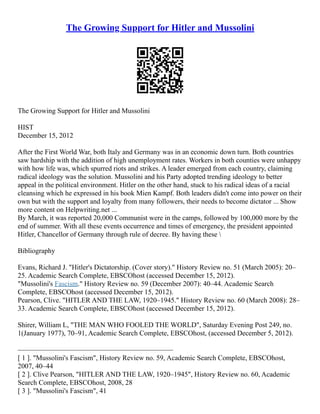 The Growing Support for Hitler and Mussolini
The Growing Support for Hitler and Mussolini
HIST
December 15, 2012
After the First World War, both Italy and Germany was in an economic down turn. Both countries
saw hardship with the addition of high unemployment rates. Workers in both counties were unhappy
with how life was, which spurred riots and strikes. A leader emerged from each country, claiming
radical ideology was the solution. Mussolini and his Party adopted trending ideology to better
appeal in the political environment. Hitler on the other hand, stuck to his radical ideas of a racial
cleansing which he expressed in his book Mien Kampf. Both leaders didn't come into power on their
own but with the support and loyalty from many followers, their needs to become dictator ... Show
more content on Helpwriting.net ...
By March, it was reported 20,000 Communist were in the camps, followed by 100,000 more by the
end of summer. With all these events occurrence and times of emergency, the president appointed
Hitler, Chancellor of Germany through rule of decree. By having these 
Bibliography
Evans, Richard J. "Hitler's Dictatorship. (Cover story)." History Review no. 51 (March 2005): 20–
25. Academic Search Complete, EBSCOhost (accessed December 15, 2012).
"Mussolini's Fascism." History Review no. 59 (December 2007): 40–44. Academic Search
Complete, EBSCOhost (accessed December 15, 2012).
Pearson, Clive. "HITLER AND THE LAW, 1920–1945." History Review no. 60 (March 2008): 28–
33. Academic Search Complete, EBSCOhost (accessed December 15, 2012).
Shirer, William L, "THE MAN WHO FOOLED THE WORLD", Saturday Evening Post 249, no.
1(January 1977), 70–91, Academic Search Complete, EBSCOhost, (accessed December 5, 2012).
––––––––––––––––––––––––––––––––––––––––––––
[ 1 ]. "Mussolini's Fascism", History Review no. 59, Academic Search Complete, EBSCOhost,
2007, 40–44
[ 2 ]. Clive Pearson, "HITLER AND THE LAW, 1920–1945", History Review no. 60, Academic
Search Complete, EBSCOhost, 2008, 28
[ 3 ]. "Mussolini's Fascism", 41
 