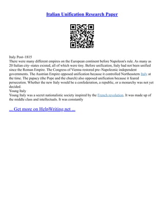 Italian Unification Research Paper
Italy Post–1815
There were many different empires on the European continent before Napoleon's rule. As many as
20 Italian city–states existed, all of which were tiny. Before unification, Italy had not been unified
since the Roman Empire. The Congress of Vienna restored pre–Napoleonic independent
governments. The Austrian Empire opposed unification because it controlled Northeastern Italy at
the time. The papacy (the Pope and the church) also opposed unification because it feared
persecution. Whether the new Italy would be a confederation, a republic, or a monarchy was not yet
decided.
Young Italy
Young Italy was a secret nationalistic society inspired by the French revolution. It was made up of
the middle class and intellectuals. It was constantly
... Get more on HelpWriting.net ...
 