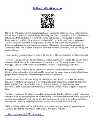 Italian Unification Essay
During the 18th century, intellectual changes began to dismantle traditional values and institutions.
Liberal ideas from France and Britain spread rapidly, and from 1789 the French Revolution became
the genesis of "liberal Italians". A series of political and military events resulted in a unified
kingdom of Italy in 1861. The settlements reached in 1815 at the Vienna Congress had restored
Austrian domination over the Italian peninsula but had left Italy completely fragmented . The
Congress had divided the territory among a number of European nations and the victors of the
Napoleonic Wars. The Kingdom of Sardinia recovered Piedmont (Piemonte), Nice, and Savoy and
acquired Genoa.
There were three major obstacles to unity at the time the ... Show more content on Helpwriting.net
...
The wars of unification were an important stage in the development of Europe. The modern world
was shaped back then by the revolutionaries of this time period. The strong leaders; Bismarck,
Guiseppe Garibaldi, and Camillo Cavour led their countries to a great thing, unification.
Giuseppe Mazzini, an Italian patriot spearheaded a national revolutionary movement. Mazzini's
ideology of an independent integrated republic spread quickly among large segments of the Italian
people. Revolutionary cells formed throughout the Italian peninsula.
Massive reforms that took place during the 1840s in the Papal States, Lucca, Tuscany, and the
Kingdom of Sardinia were intended to slow the revolutionary movements, instead these reforms
(1846 and 1847) only intensified the resolve of the revolutionary cells culminating in the
Revolutions of 1848, that spread to Germany, the Austrian Empire, France, and parts of northern
Italy.
The first revolution on the Italian peninsula took place in the Kingdom of Sicily, which resulted in a
constitution for the whole kingdom. An insurrection in 1848 caused pope Pius IX to flee Rome and a
republic was proclaimed. King Charles Albert of Sardinia mobilized his army and marched to the
assistance of Lombardy and joined in the war to drive the Austrians from Italian soil.
While it initially looked as if the independence and unity of Italy was a realistic possibility, the
Austrians defeated the Piedmontese and Charles Albert had to abdicate.
... Get more on HelpWriting.net ...
 