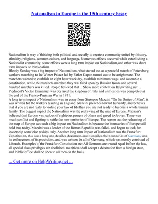 Nationalism in Europe in the 19th century Essay
Nationalism is way of thinking both political and socially to create a community united by: history,
ethnicity, religions, common culture, and language. Numerous effects occurred while establishing a
Nationalist community, some effects were a long term impact on Nationalism, and other was short
term impacts on Nationalism.
Bloody Sunday was a big impact of Nationalism, what started out as a peaceful march of Petersburg
workers marching to the Winter Palace led by Father Gapon turned out to be a nightmare. The
marchers wanted to establish an eight hour work day, establish minimum wage, and assemble a
constitution, while the marchers marched they was fired upon by Russian troops and several
hundred marchers was killed. People believed that ... Show more content on Helpwriting.net ...
Piedmont's Victor Emmanuel was declared the kingdom of Italy and unification was completed at
the end of the Franco–Prussian War in 1871.
A long term impact of Nationalism was an essay from Giuseppe Mazzini "On the Duties of Man", it
was written for the workers residing in England. Mazzini preaches toward humanity, and believes
that if you are not ready to violate your law of life then you are not ready to become a whole human
family. The biggest impact the Nationalism was the redrawing of the map of Europe. Mazzini's
believed that Europe was jealous of righteous powers of others and greed took over. There was
much conflict and fighting to settle the new territories of Europe. The reason that the redrawing of
the map of Europe was such a big impact on Nationalism is because the boundaries of Europe still
hold true today. Mazzini was a leader of the Roman Republic was failed, and began to look for
leadership some else besides Italy. Another long term impact of Nationalism was the Frankfurt
Constitution, this was a long and detailed document, and it entailed the boundaries of Germany and
its enforcement of its provisions, and was written for all of Germany, which was mostly consisted of
Liberals. Examples of the Frankfurt Constitution are: All Germans are treated equal before the law,
all special class privileges are abolished, no citizen shall accept a decoration from a foreign state,
and Public office shall be open to all men on the basis
... Get more on HelpWriting.net ...
 