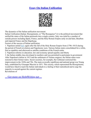 Essay On Italian Unification
The dynamics of the Italian unification movement:
Italian Unification (Italian: Risorgimento, or "The Resurgence") it is the political movement that
unified the states of the Italian peninsula into a single country. Italy was ruled by a number of
outside powers including Spain, France, and the Holy Roman Empire early on and later, Bourbon
and imperial France and the Hapsburgs.
Factors of the success of Italian unification:
1. Napoleon united Italy again after the fall of the Holy Roman Empire from (1796–1815) during
the period of French revolution and Napoleonic wars. Various Italian states consolidated for a while,
first as republics and afterward as satellite conditions of the French realm
2. Napoleon reforms in education, law and economy spread equality and liberty
3. the Italian middle class developed in numbers and was permitted to participate in government
After Napoleon's defeat in 1815 and the settlement of Vienna congress, the Italian states were
restored to their former rulers. Secret societies, for example, the Carbonari restricted this
improvement in the 1820s and '30s. The main avowedly republican and national group was Young
Italy, established by Giuseppe Mazzini in 1831. This society, which represented the Risorgimento,
would have liked to teach the Italian individuals to a feeling of their nationhood and to urge the
majority to ascend against the current regimes
Revolutions of
... Get more on HelpWriting.net ...
 