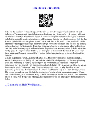 Dbq Italian Unification
Italy, for the most part of its contemporary history, has been leveraged by external and internal
influences. The vastness of these influences predominated Italy in the early 19th century, which at
the time was already a disconnected region in Europe. Foreign influence was among the influences
in Italy that pushed it apart, such in the way of France and Austria, but what fragmented Italy further
were its principalities and religious catholic base with Rome at the center. Rome was in the middle
of much of these opposing sides; it had many foreign occupants during its time and was the last city
to be unified into the Italian state. Therefore, this makes Rome a great example when looking into
this time period when trying to understand these fragmentations. When traveling in Italy, one would
hardly guess the fragmentation that Italy had been previously associated with not 150 years prior.
What were specific events that could have shifted Italian Identity that led to the unification of Italy
in 1870?
General Population: For or Against Unification of ... Show more content on Helpwriting.net ...
When looking at sources during this time in Italy, it is hard to find perspectives from the peasantry
class, and attempting to identify the feelings of the common folk is strenuous. If there are
documents, they are generally not translated into English, but in 1871 a census was taken for Victor
Emmanuel's newly "conquered" Italy that gives researches context to why there is a lack of
peasantry opinion. This document shows the education of the majority of the new Italian populous.
The census showed that one–third of the population of southern Italy was under the age of 15 and
much of the country was urbanized. Many of these Italians were uneducated, and in Rome and many
places in Italy, even if they were educated, this means they were not educated by Emmanuel's new
Italian
... Get more on HelpWriting.net ...
 
