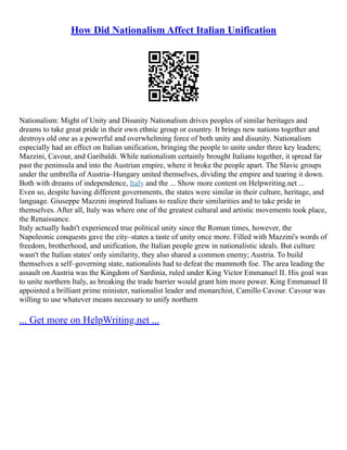 How Did Nationalism Affect Italian Unification
Nationalism: Might of Unity and Disunity Nationalism drives peoples of similar heritages and
dreams to take great pride in their own ethnic group or country. It brings new nations together and
destroys old one as a powerful and overwhelming force of both unity and disunity. Nationalism
especially had an effect on Italian unification, bringing the people to unite under three key leaders;
Mazzini, Cavour, and Garibaldi. While nationalism certainly brought Italians together, it spread far
past the peninsula and into the Austrian empire, where it broke the people apart. The Slavic groups
under the umbrella of Austria–Hungary united themselves, dividing the empire and tearing it down.
Both with dreams of independence, Italy and the ... Show more content on Helpwriting.net ...
Even so, despite having different governments, the states were similar in their culture, heritage, and
language. Giuseppe Mazzini inspired Italians to realize their similarities and to take pride in
themselves. After all, Italy was where one of the greatest cultural and artistic movements took place,
the Renaissance.
Italy actually hadn't experienced true political unity since the Roman times, however, the
Napoleonic conquests gave the city–states a taste of unity once more. Filled with Mazzini's words of
freedom, brotherhood, and unification, the Italian people grew in nationalistic ideals. But culture
wasn't the Italian states' only similarity, they also shared a common enemy; Austria. To build
themselves a self–governing state, nationalists had to defeat the mammoth foe. The area leading the
assault on Austria was the Kingdom of Sardinia, ruled under King Victor Emmanuel II. His goal was
to unite northern Italy, as breaking the trade barrier would grant him more power. King Emmanuel II
appointed a brilliant prime minister, nationalist leader and monarchist, Camillo Cavour. Cavour was
willing to use whatever means necessary to unify northern
... Get more on HelpWriting.net ...
 