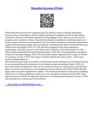 Mussolini Invasion Of Italy
While Mussolini focused on his expansion goals, he failed to create an efficient and popular
domestic policy. His programs, aimed at improving financial conditions for the average Italians,
resulted in a decrease in the Italian standard of living (Duggan, 2013). However, by the time his
programs were revealed as failures, Mussolini had already accomplished a totalitarian takeover of
the government. Dissent was not permitted. The secret police and other governmental organizations
suppressed dissent among adults, and a government–controlled media strictly monitored what news
Italians received (Duggan, 2013). In 1934, Mussolini engaged in more direct attempts at
expansionism. Abyssinia was next to the Italian colony Somalia, in the African desert. In 1934,
Italian soldiers attacked British and Abyssinian troops at Wal–Wal, in the preparation of an Italian
invasion of Abyssinia (Duggan, 2013). The Abyssinian emperor appealed to the League of Nations
for assistance. In July of 1935, the League of Nations banned arms sales to both ... Show more
content on Helpwriting.net ...
That made Mussolini seek out an alliance with Germany, but he held back on a full alliance because
he was concerned about the weaknesses in the Italian economy and military (Farrell, 2003). He
knew these had to be adjusted to make sure he would not end up in a weak position, and risk being
taken over by the very country he was attempting to form an alliance with. When WWII officially
began, there were some negotiations to address. The French government was interested in attacking
Italian forces in Libya, and Britain wanted Italy on its side against Germany (Farrell, 2003). That
had been the case in WWI, but Mussolini did not see it as being practical anymore. In June of 1940,
Italy declared war on Britain and France (Farrell,
... Get more on HelpWriting.net ...
 