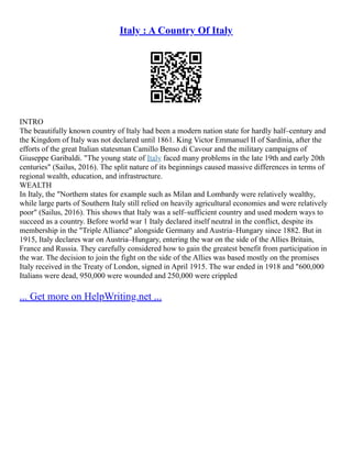 Italy : A Country Of Italy
INTRO
The beautifully known country of Italy had been a modern nation state for hardly half–century and
the Kingdom of Italy was not declared until 1861. King Victor Emmanuel II of Sardinia, after the
efforts of the great Italian statesman Camillo Benso di Cavour and the military campaigns of
Giuseppe Garibaldi. "The young state of Italy faced many problems in the late 19th and early 20th
centuries" (Sailus, 2016). The split nature of its beginnings caused massive differences in terms of
regional wealth, education, and infrastructure.
WEALTH
In Italy, the "Northern states for example such as Milan and Lombardy were relatively wealthy,
while large parts of Southern Italy still relied on heavily agricultural economies and were relatively
poor" (Sailus, 2016). This shows that Italy was a self–sufficient country and used modern ways to
succeed as a country. Before world war 1 Italy declared itself neutral in the conflict, despite its
membership in the "Triple Alliance" alongside Germany and Austria–Hungary since 1882. But in
1915, Italy declares war on Austria–Hungary, entering the war on the side of the Allies Britain,
France and Russia. They carefully considered how to gain the greatest benefit from participation in
the war. The decision to join the fight on the side of the Allies was based mostly on the promises
Italy received in the Treaty of London, signed in April 1915. The war ended in 1918 and "600,000
Italians were dead, 950,000 were wounded and 250,000 were crippled
... Get more on HelpWriting.net ...
 