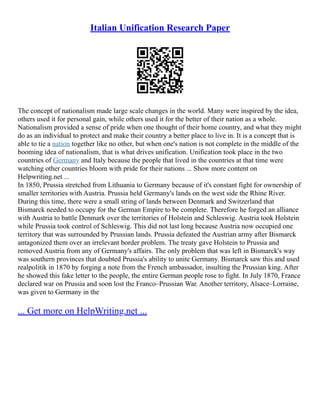 Italian Unification Research Paper
The concept of nationalism made large scale changes in the world. Many were inspired by the idea,
others used it for personal gain, while others used it for the better of their nation as a whole.
Nationalism provided a sense of pride when one thought of their home country, and what they might
do as an individual to protect and make their country a better place to live in. It is a concept that is
able to tie a nation together like no other, but when one's nation is not complete in the middle of the
booming idea of nationalism, that is what drives unification. Unification took place in the two
countries of Germany and Italy because the people that lived in the countries at that time were
watching other countries bloom with pride for their nations ... Show more content on
Helpwriting.net ...
In 1850, Prussia stretched from Lithuania to Germany because of it's constant fight for ownership of
smaller territories with Austria. Prussia held Germany's lands on the west side the Rhine River.
During this time, there were a small string of lands between Denmark and Switzerland that
Bismarck needed to occupy for the German Empire to be complete. Therefore he forged an alliance
with Austria to battle Denmark over the territories of Holstein and Schleswig. Austria took Holstein
while Prussia took control of Schleswig. This did not last long because Austria now occupied one
territory that was surrounded by Prussian lands. Prussia defeated the Austrian army after Bismarck
antagonized them over an irrelevant border problem. The treaty gave Holstein to Prussia and
removed Austria from any of Germany's affairs. The only problem that was left in Bismarck's way
was southern provinces that doubted Prussia's ability to unite Germany. Bismarck saw this and used
realpolitik in 1870 by forging a note from the French ambassador, insulting the Prussian king. After
he showed this fake letter to the people, the entire German people rose to fight. In July 1870, France
declared war on Prussia and soon lost the Franco–Prussian War. Another territory, Alsace–Lorraine,
was given to Germany in the
... Get more on HelpWriting.net ...
 