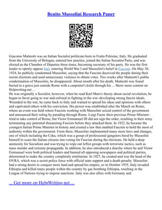 Benito Mussolini Research Paper
Giacomo Matteotti was an Italian Socialist politician born in Fratta Polesine, Italy. He graduated
from the University of Bologna, entered law practice, joined the Italian Socialist Party, and was
elected as the Chamber of Deputies three times, becoming secretary of his party. He was the first
leader to openly oppose Italy entering World War I and Mussolini's belief in Fascism. On May 30,
1924, he publicly condemned Mussolini, saying that the Fascists deceived the people during their
recent elections and used unnecessary violence to obtain votes. Two weeks after Matteotti's public
condemnation of Mussolini, he disappeared. About month after his death, Matteotti was found
buried in a grave just outside Rome with a carpenter's knife through his ... Show more content on
Helpwriting.net ...
He was originally a Socialist, however, when he read Karl Marx's theory about social revolution, he
began to favor going to war and enlisted in fighting in the war–developing strong fascist ideals.
Wounded in the war, he came back to Italy and wanted to spread his ideas and opinions with others
and captivated others with his conviction. His power was established after the March on Rome,
where an event was held where Fascists working with Mussolini seized control of the government
and announced their ruling by parading through Rome. Luigi Facta–their previous Prime Minister–
tried to take control of Rome, but Victor Emmanuel III did not sign the order, resulting in their army
terminating any potential threatening Fascists before they attacked them. In 1922, he became the
youngest Italian Prime Minister in history and created a law that enabled Fascists to hold the most of
authority within the government. From there, Mussolini implemented many more laws and changes,
one of which including the Ceka, which was a group of professional gangsters hired by Mussolini
himself to scare the Italian citizens into voting for Fascists during the elections. He held a deep
animosity for Socialism and was trying to wipe out leftist groups with terroristic tactics, such as
mass murder and extreme propaganda. In addition, he also introduced a diarchy where he and Victor
Emmanuel were both political leaders and banned all opposing newspapers and political parties,
determined to make the country completely totalitarian. In 1927, he created and was the head of the
OVRA, which was a secret police force with official state support and a death penalty. Mussolini
had a strong desire to conquer more land and spread his empire, so in October 1935, Italy invaded
Ethiopia and killed many people within the country by gas bombing Ethiopia, resulting in the
League of Nations trying to impose sanctions. Italy was also allies with Germany and
... Get more on HelpWriting.net ...
 