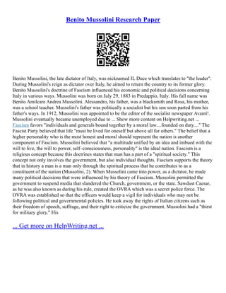 Benito Mussolini Research Paper
Benito Mussolini, the late dictator of Italy, was nicknamed IL Duce which translates to "the leader".
During Mussolini's reign as dictator over Italy, he aimed to return the country to its former glory.
Benito Mussolini's doctrine of Fascism influenced his economic and political decisions concerning
Italy in various ways. Mussolini was born on July 29, 1883 in Predappio, Italy. His full name was
Benito Amilcare Andrea Mussolini. Alessandro, his father, was a blacksmith and Rosa, his mother,
was a school teacher. Mussolini's father was politically a socialist but his son soon parted from his
father's ways. In 1912, Mussolini was appointed to be the editor of the socialist newspaper Avanti!.
Mussolini eventually became unemployed due to ... Show more content on Helpwriting.net ...
Fascism favors "individuals and generals bound together by a moral law....founded on duty...." The
Fascist Party believed that life "must be lived for oneself but above all for others." The belief that a
higher personality who is the most honest and moral should represent the nation is another
component of Fascism. Mussolini believed that "a multitude unified by an idea and imbued with the
will to live, the will to power, self–consciousness, personality" is the ideal nation. Fascism is a
religious concept because this doctrines states that man has a part of a "spiritual society." This
concept not only involves the government, but also individual thoughts. Fascism supports the theory
that in history a man is a man only through the spiritual process that he contributes to as a
constituent of the nation (Mussolini, 2). When Mussolini came into power, as a dictator, he made
many political decisions that were influenced by his theory of Fascism. Mussolini permitted the
government to suspend media that slandered the Church, government, or the state. Sawdust Caesar,
as he was also known as during his rule, created the OVRA which was a secret police force. The
OVRA was established so that the officers would keep a vigil for individuals who may not be
following political and governmental policies. He took away the rights of Italian citizens such as
their freedom of speech, suffrage, and their right to criticize the government. Mussolini had a "thirst
for military glory." His
... Get more on HelpWriting.net ...
 