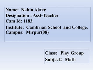 Name: Nahin Akter
Designation : Asst-Teacher
Cam Id: 1183
Institute: Cambrian School and College.
Campus: Mirpur(08)
Class: Play Group
Subject: Math
 