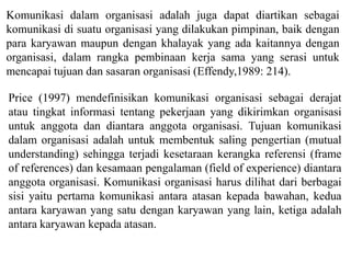 Komunikasi dalam organisasi adalah juga dapat diartikan sebagai
komunikasi di suatu organisasi yang dilakukan pimpinan, baik dengan
para karyawan maupun dengan khalayak yang ada kaitannya dengan
organisasi, dalam rangka pembinaan kerja sama yang serasi untuk
mencapai tujuan dan sasaran organisasi (Effendy,1989: 214).
Price (1997) mendefinisikan komunikasi organisasi sebagai derajat
atau tingkat informasi tentang pekerjaan yang dikirimkan organisasi
untuk anggota dan diantara anggota organisasi. Tujuan komunikasi
dalam organisasi adalah untuk membentuk saling pengertian (mutual
understanding) sehingga terjadi kesetaraan kerangka referensi (frame
of references) dan kesamaan pengalaman (field of experience) diantara
anggota organisasi. Komunikasi organisasi harus dilihat dari berbagai
sisi yaitu pertama komunikasi antara atasan kepada bawahan, kedua
antara karyawan yang satu dengan karyawan yang lain, ketiga adalah
antara karyawan kepada atasan.
 