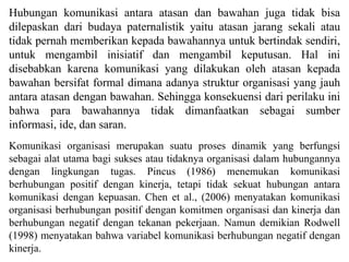 Hubungan komunikasi antara atasan dan bawahan juga tidak bisa
dilepaskan dari budaya paternalistik yaitu atasan jarang sekali atau
tidak pernah memberikan kepada bawahannya untuk bertindak sendiri,
untuk mengambil inisiatif dan mengambil keputusan. Hal ini
disebabkan karena komunikasi yang dilakukan oleh atasan kepada
bawahan bersifat formal dimana adanya struktur organisasi yang jauh
antara atasan dengan bawahan. Sehingga konsekuensi dari perilaku ini
bahwa para bawahannya tidak dimanfaatkan sebagai sumber
informasi, ide, dan saran.
Komunikasi organisasi merupakan suatu proses dinamik yang berfungsi
sebagai alat utama bagi sukses atau tidaknya organisasi dalam hubungannya
dengan lingkungan tugas. Pincus (1986) menemukan komunikasi
berhubungan positif dengan kinerja, tetapi tidak sekuat hubungan antara
komunikasi dengan kepuasan. Chen et al., (2006) menyatakan komunikasi
organisasi berhubungan positif dengan komitmen organisasi dan kinerja dan
berhubungan negatif dengan tekanan pekerjaan. Namun demikian Rodwell
(1998) menyatakan bahwa variabel komunikasi berhubungan negatif dengan
kinerja.
 