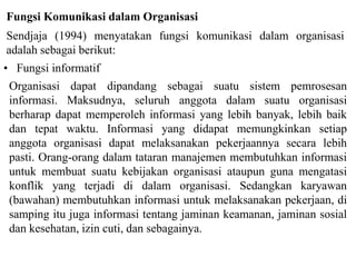 Fungsi Komunikasi dalam Organisasi
Sendjaja (1994) menyatakan fungsi komunikasi dalam organisasi
adalah sebagai berikut:
? Fungsi informatif
Organisasi dapat dipandang sebagai suatu sistem pemrosesan
informasi. Maksudnya, seluruh anggota dalam suatu organisasi
berharap dapat memperoleh informasi yang lebih banyak, lebih baik
dan tepat waktu. Informasi yang didapat memungkinkan setiap
anggota organisasi dapat melaksanakan pekerjaannya secara lebih
pasti. Orang-orang dalam tataran manajemen membutuhkan informasi
untuk membuat suatu kebijakan organisasi ataupun guna mengatasi
konflik yang terjadi di dalam organisasi. Sedangkan karyawan
(bawahan) membutuhkan informasi untuk melaksanakan pekerjaan, di
samping itu juga informasi tentang jaminan keamanan, jaminan sosial
dan kesehatan, izin cuti, dan sebagainya.
 