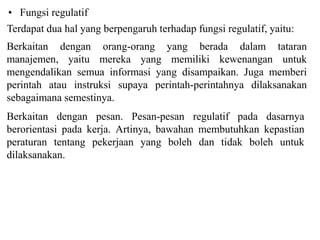 ? Fungsi regulatif
Terdapat dua hal yang berpengaruh terhadap fungsi regulatif, yaitu:
Berkaitan dengan orang-orang yang berada dalam tataran
manajemen, yaitu mereka yang memiliki kewenangan untuk
mengendalikan semua informasi yang disampaikan. Juga memberi
perintah atau instruksi supaya perintah-perintahnya dilaksanakan
sebagaimana semestinya.
Berkaitan dengan pesan. Pesan-pesan regulatif pada dasarnya
berorientasi pada kerja. Artinya, bawahan membutuhkan kepastian
peraturan tentang pekerjaan yang boleh dan tidak boleh untuk
dilaksanakan.
 