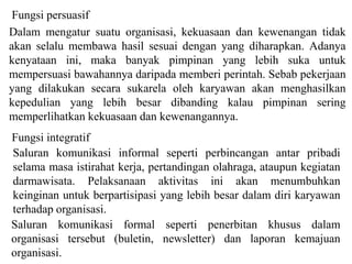 Fungsi persuasif
Dalam mengatur suatu organisasi, kekuasaan dan kewenangan tidak
akan selalu membawa hasil sesuai dengan yang diharapkan. Adanya
kenyataan ini, maka banyak pimpinan yang lebih suka untuk
mempersuasi bawahannya daripada memberi perintah. Sebab pekerjaan
yang dilakukan secara sukarela oleh karyawan akan menghasilkan
kepedulian yang lebih besar dibanding kalau pimpinan sering
memperlihatkan kekuasaan dan kewenangannya.
Fungsi integratif
Saluran komunikasi informal seperti perbincangan antar pribadi
selama masa istirahat kerja, pertandingan olahraga, ataupun kegiatan
darmawisata. Pelaksanaan aktivitas ini akan menumbuhkan
keinginan untuk berpartisipasi yang lebih besar dalam diri karyawan
terhadap organisasi.
Saluran komunikasi formal seperti penerbitan khusus dalam
organisasi tersebut (buletin, newsletter) dan laporan kemajuan
organisasi.
 