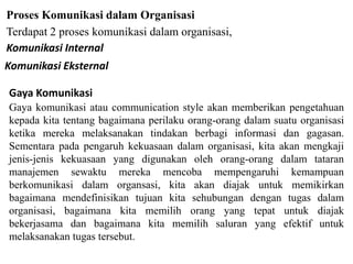 Proses Komunikasi dalam Organisasi
Terdapat 2 proses komunikasi dalam organisasi,
Komunikasi Internal
Komunikasi Eksternal
Gaya Komunikasi
Gaya komunikasi atau communication style akan memberikan pengetahuan
kepada kita tentang bagaimana perilaku orang-orang dalam suatu organisasi
ketika mereka melaksanakan tindakan berbagi informasi dan gagasan.
Sementara pada pengaruh kekuasaan dalam organisasi, kita akan mengkaji
jenis-jenis kekuasaan yang digunakan oleh orang-orang dalam tataran
manajemen sewaktu mereka mencoba mempengaruhi kemampuan
berkomunikasi dalam organsasi, kita akan diajak untuk memikirkan
bagaimana mendefinisikan tujuan kita sehubungan dengan tugas dalam
organisasi, bagaimana kita memilih orang yang tepat untuk diajak
bekerjasama dan bagaimana kita memilih saluran yang efektif untuk
melaksanakan tugas tersebut.
 