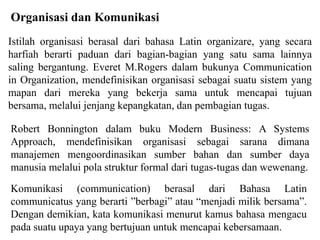 Istilah organisasi berasal dari bahasa Latin organizare, yang secara
harfiah berarti paduan dari bagian-bagian yang satu sama lainnya
saling bergantung. Everet M.Rogers dalam bukunya Communication
in Organization, mendefinisikan organisasi sebagai suatu sistem yang
mapan dari mereka yang bekerja sama untuk mencapai tujuan
bersama, melalui jenjang kepangkatan, dan pembagian tugas.
Organisasi dan Komunikasi
Robert Bonnington dalam buku Modern Business: A Systems
Approach, mendefinisikan organisasi sebagai sarana dimana
manajemen mengoordinasikan sumber bahan dan sumber daya
manusia melalui pola struktur formal dari tugas-tugas dan wewenang.
Komunikasi (communication) berasal dari Bahasa Latin
communicatus yang berarti berbagi atau menjadi milik bersama.
Dengan demikian, kata komunikasi menurut kamus bahasa mengacu
pada suatu upaya yang bertujuan untuk mencapai kebersamaan.
 