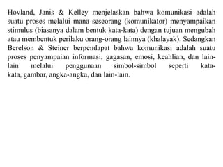Hovland, Janis & Kelley menjelaskan bahwa komunikasi adalah
suatu proses melalui mana seseorang (komunikator) menyampaikan
stimulus (biasanya dalam bentuk kata-kata) dengan tujuan mengubah
atau membentuk perilaku orang-orang lainnya (khalayak). Sedangkan
Berelson & Steiner berpendapat bahwa komunikasi adalah suatu
proses penyampaian informasi, gagasan, emosi, keahlian, dan lain-
lain melalui penggunaan simbol-simbol seperti kata-
kata, gambar, angka-angka, dan lain-lain.
 
