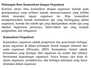 Korelasi antara ilmu komunikasi dengan organisasi terletak pada
peninjauannya yang terfokus kepada manusia-manusia yang terlibat
dalam mencapai tujuan organisasi itu. Ilmu komunikasi
mempertanyakan bentuk komunikasi apa yang berlangsung dalam
organisasi, metode dan teknik apa yang dipergunakan, media apa yang
dipakai, bagaimana prosesnya, faktor-faktor apa yang menjadi
penghambat, dan sebagainya
Hubungan Ilmu Komunikasi dengan Organisasi
Komunikasi Organisasi
Komunikasi organisasi adalah pengiriman dan penerimaan berbagai
pesan organisasi di dalam kelompok formal maupun informal dari
suatu organisasi (Wiryanto, 2005). Komunikasi formal adalah
komunikasi yang disetujui oleh organisasi itu sendiri dan sifatnya
berorientasi kepentingan organisasi. Isinya berupa cara kerja di
dalam organisasi, produktivitas, dan berbagai pekerjaan yang harus
dilakukan dalam organisasi
 