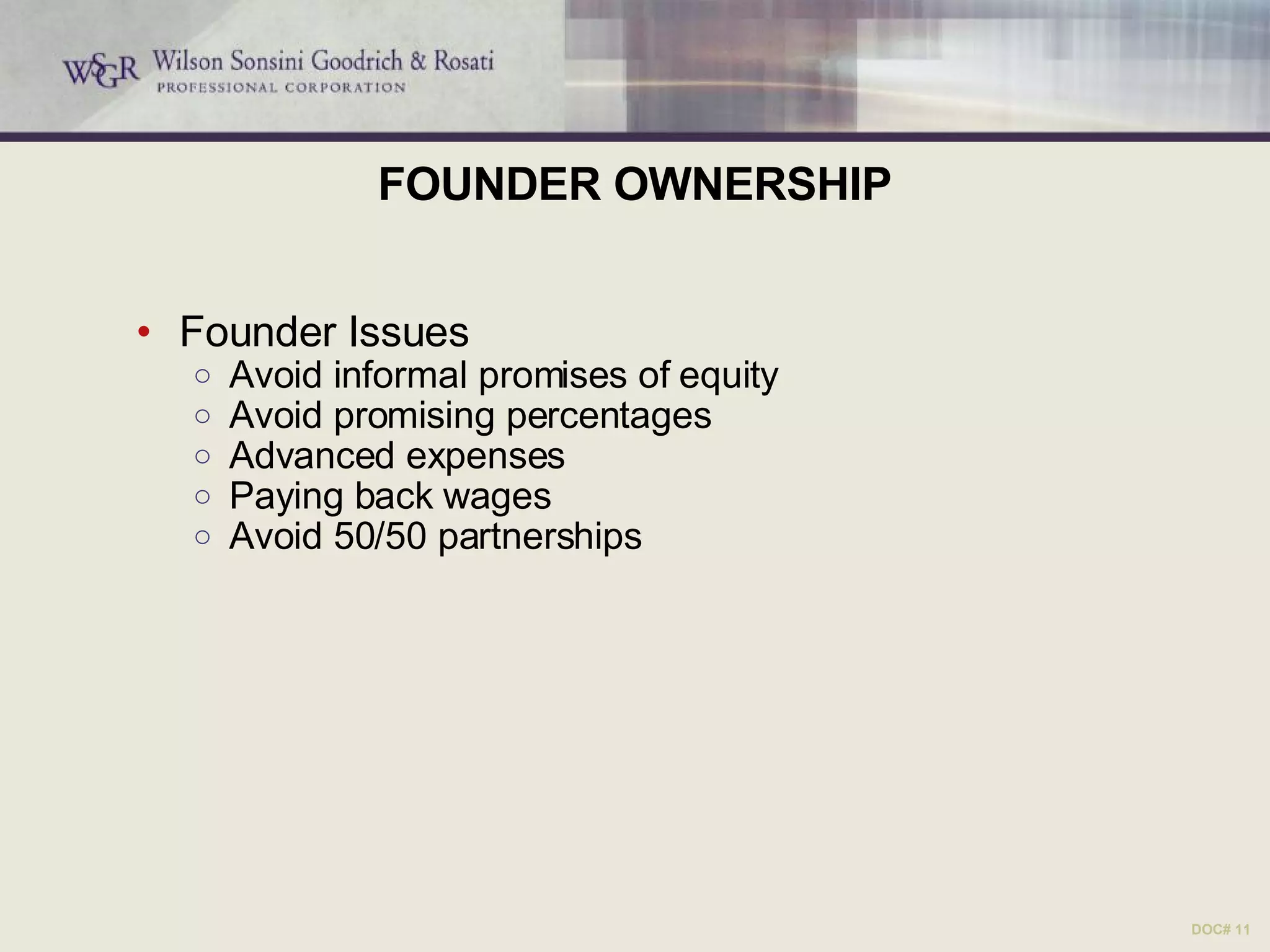 FOUNDER OWNERSHIP Founder Issues Avoid informal promises of equity Avoid promising percentages Advanced expenses Paying back wages Avoid 50/50 partnerships DOC# 11 