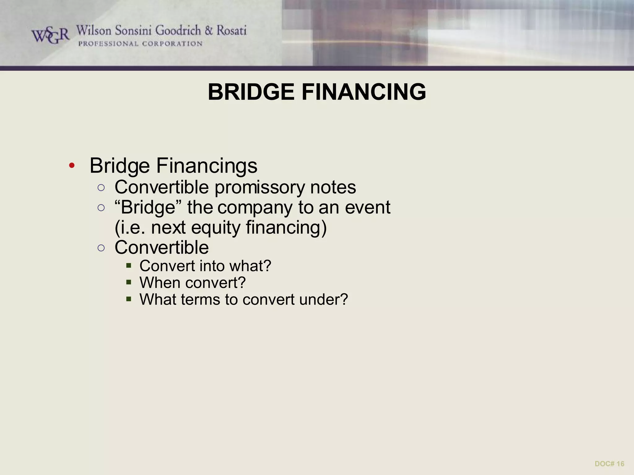 BRIDGE FINANCING Bridge Financings Convertible promissory notes “ Bridge” the company to an event  (i.e. next equity financing) Convertible Convert into what? When convert? What terms to convert under? DOC# 16 