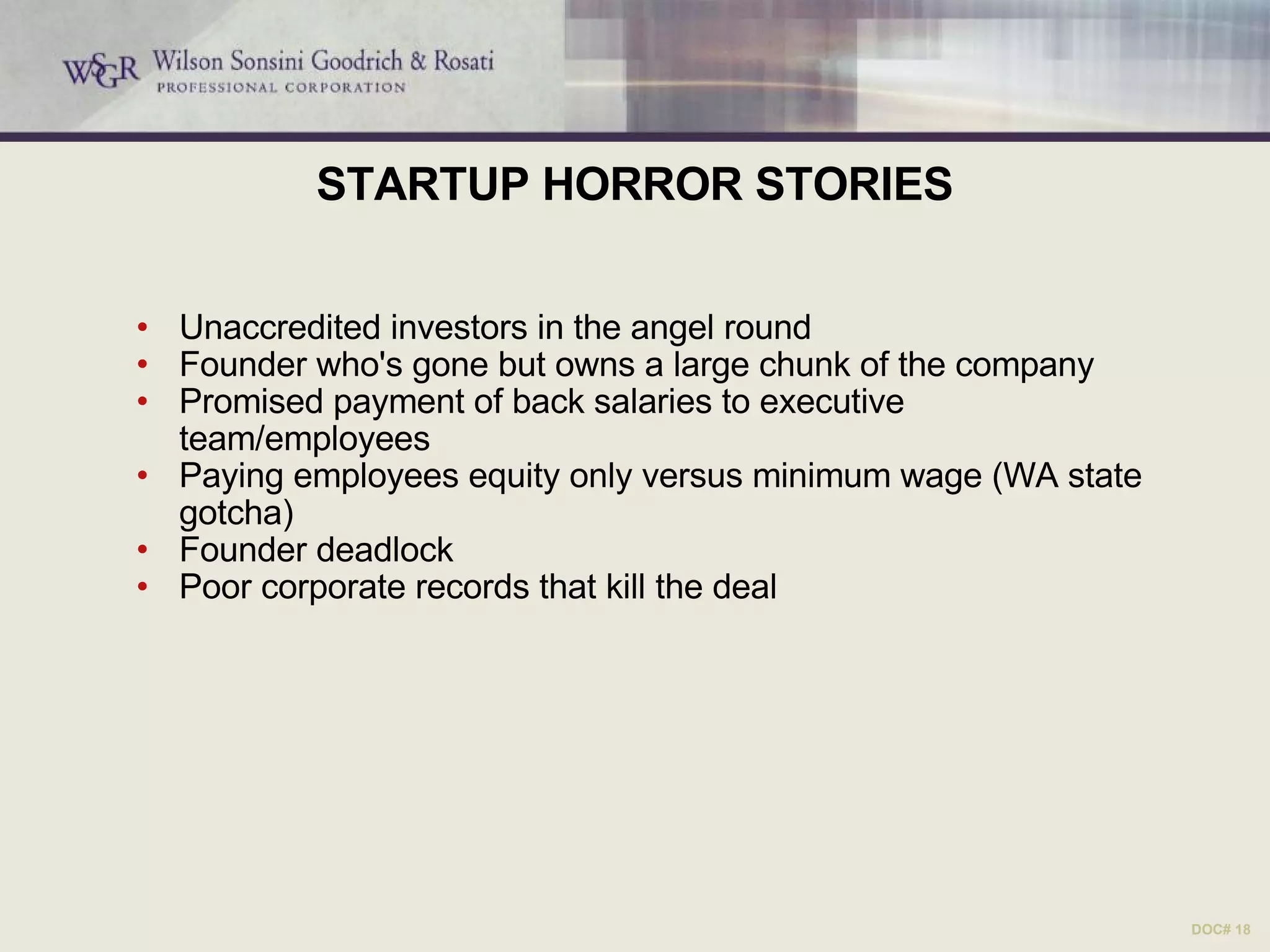 STARTUP HORROR STORIES Unaccredited investors in the angel round Founder who's gone but owns a large chunk of the company Promised payment of back salaries to executive team/employees Paying employees equity only versus minimum wage (WA state gotcha) Founder deadlock Poor corporate records that kill the deal DOC# 18 