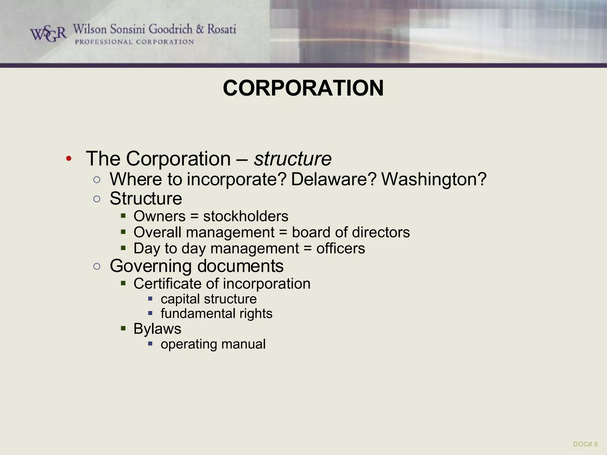 CORPORATION The Corporation –  structure Where to incorporate? Delaware? Washington? Structure Owners = stockholders Overall management = board of directors Day to day management = officers Governing documents Certificate of incorporation  capital structure fundamental rights Bylaws operating manual DOC# 6 