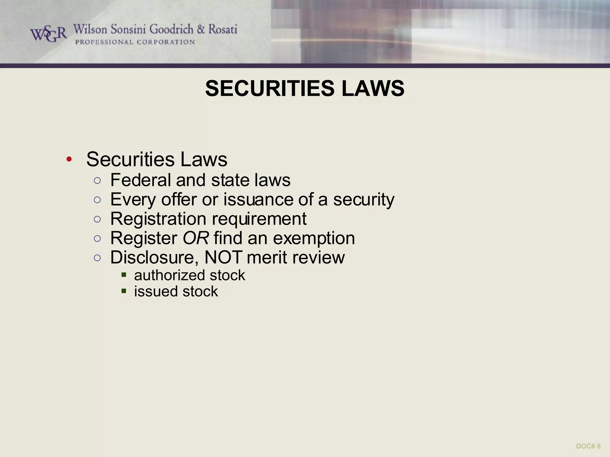 SECURITIES LAWS Securities Laws Federal and state laws Every offer or issuance of a security Registration requirement Register  OR  find an exemption Disclosure, NOT merit review authorized stock issued stock DOC# 8 