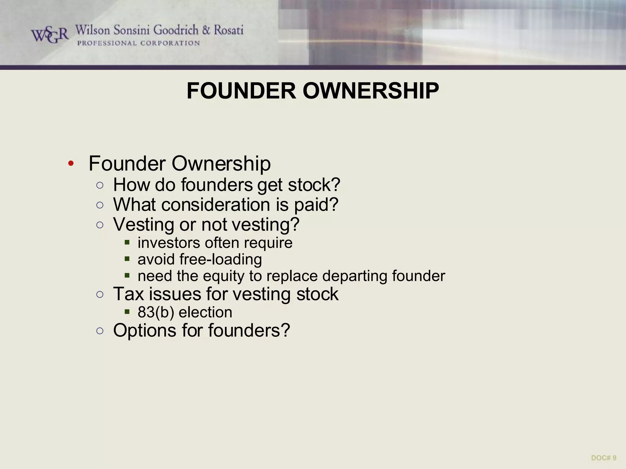 FOUNDER OWNERSHIP Founder Ownership How do founders get stock? What consideration is paid? Vesting or not vesting? investors often require avoid free-loading need the equity to replace departing founder Tax issues for vesting stock 83(b) election Options for founders?  DOC# 9 