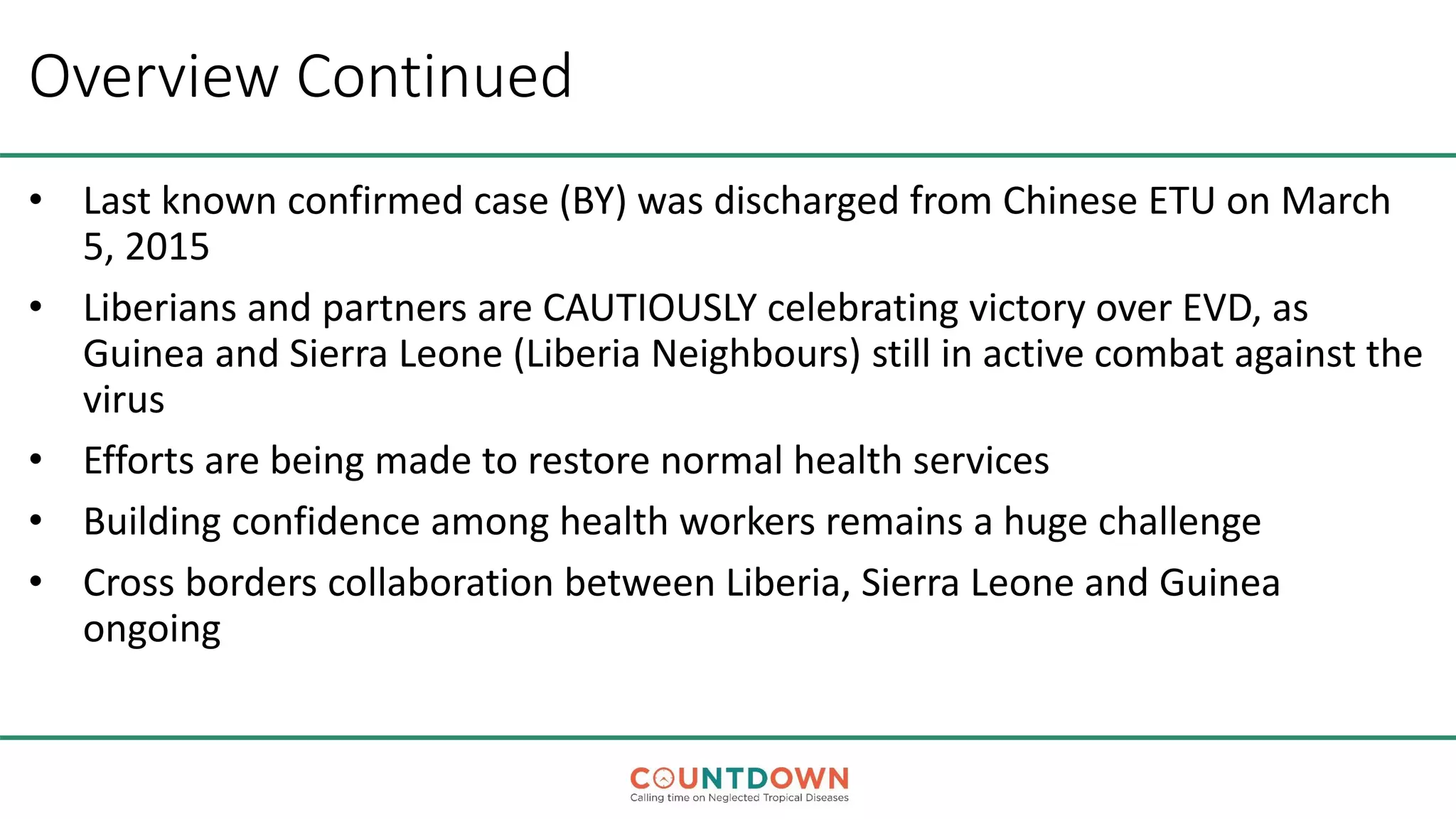 Overview Continued
• Last known confirmed case (BY) was discharged from Chinese ETU on March
5, 2015
• Liberians and partners are CAUTIOUSLY celebrating victory over EVD, as
Guinea and Sierra Leone (Liberia Neighbours) still in active combat against the
virus
• Efforts are being made to restore normal health services
• Building confidence among health workers remains a huge challenge
• Cross borders collaboration between Liberia, Sierra Leone and Guinea
ongoing
 