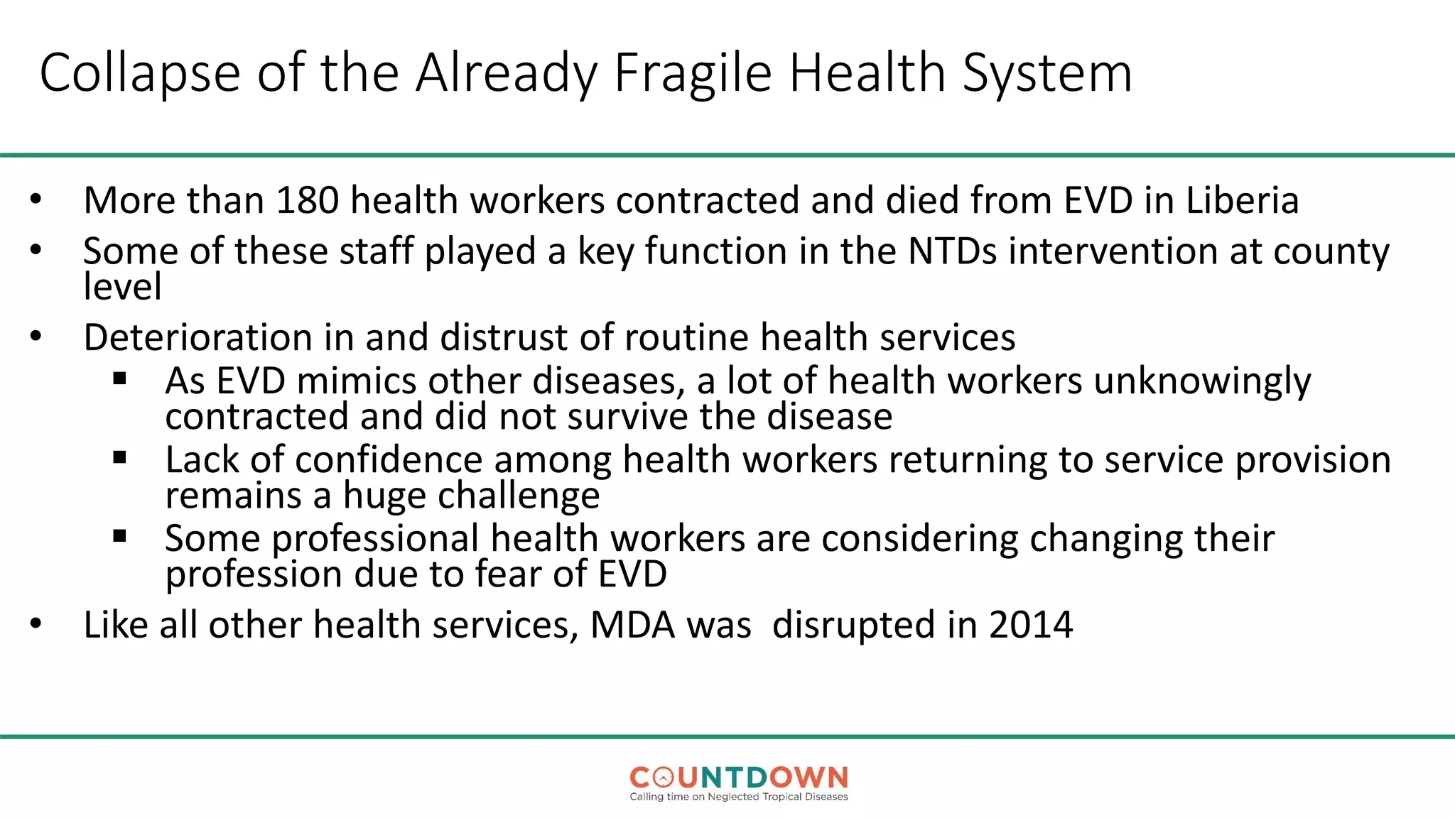 Collapse of the Already Fragile Health System
• More than 180 health workers contracted and died from EVD in Liberia
• Some of these staff played a key function in the NTDs intervention at county
level
• Deterioration in and distrust of routine health services
 As EVD mimics other diseases, a lot of health workers unknowingly
contracted and did not survive the disease
 Lack of confidence among health workers returning to service provision
remains a huge challenge
 Some professional health workers are considering changing their
profession due to fear of EVD
• Like all other health services, MDA was disrupted in 2014
 