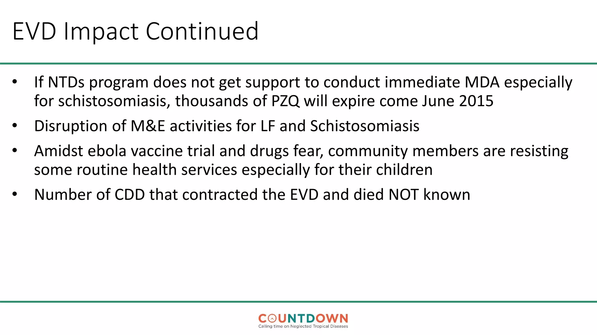 EVD Impact Continued
• If NTDs program does not get support to conduct immediate MDA especially
for schistosomiasis, thousands of PZQ will expire come June 2015
• Disruption of M&E activities for LF and Schistosomiasis
• Amidst ebola vaccine trial and drugs fear, community members are resisting
some routine health services especially for their children
• Number of CDD that contracted the EVD and died NOT known
 