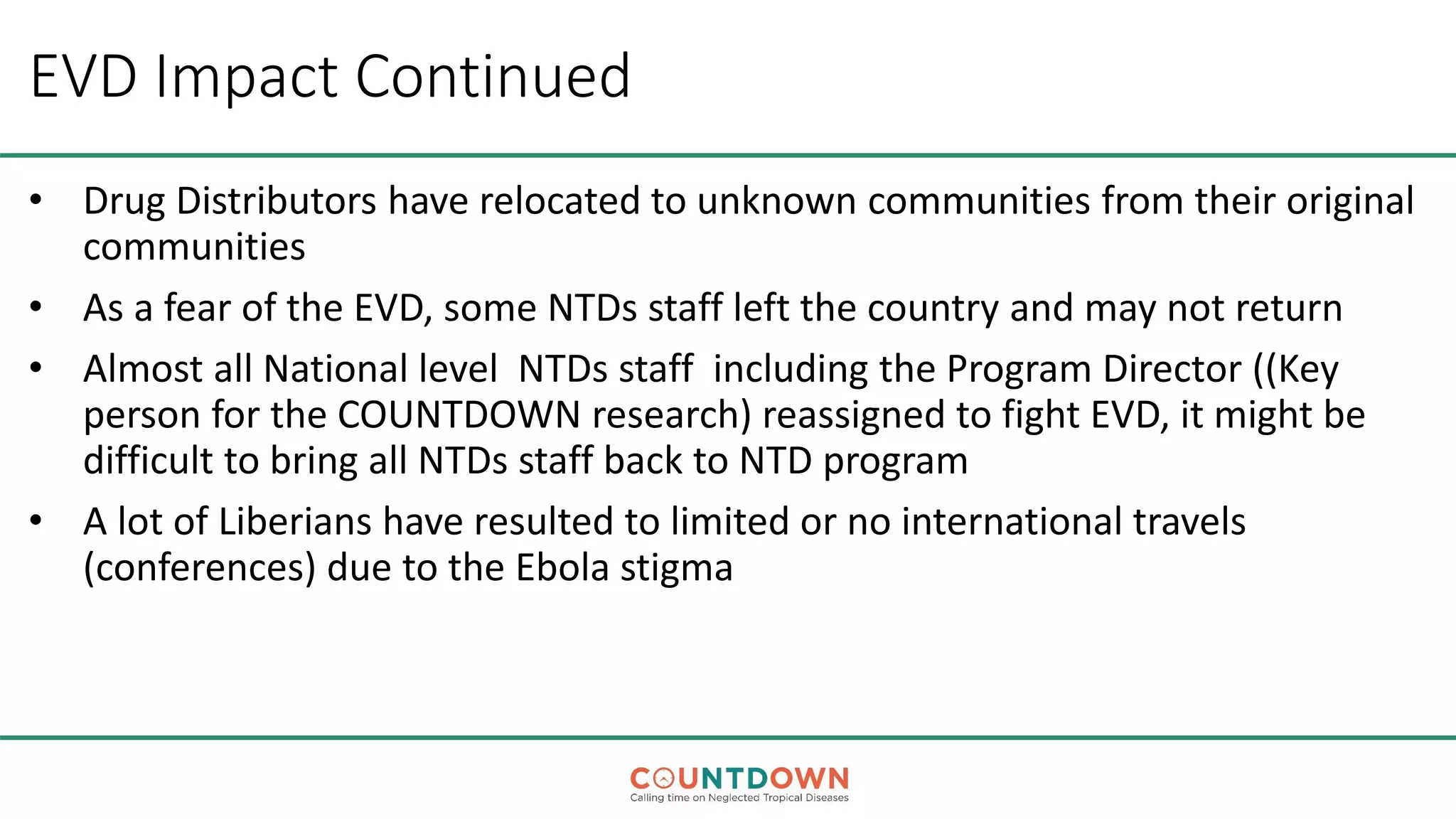 EVD Impact Continued
• Drug Distributors have relocated to unknown communities from their original
communities
• As a fear of the EVD, some NTDs staff left the country and may not return
• Almost all National level NTDs staff including the Program Director ((Key
person for the COUNTDOWN research) reassigned to fight EVD, it might be
difficult to bring all NTDs staff back to NTD program
• A lot of Liberians have resulted to limited or no international travels
(conferences) due to the Ebola stigma
 