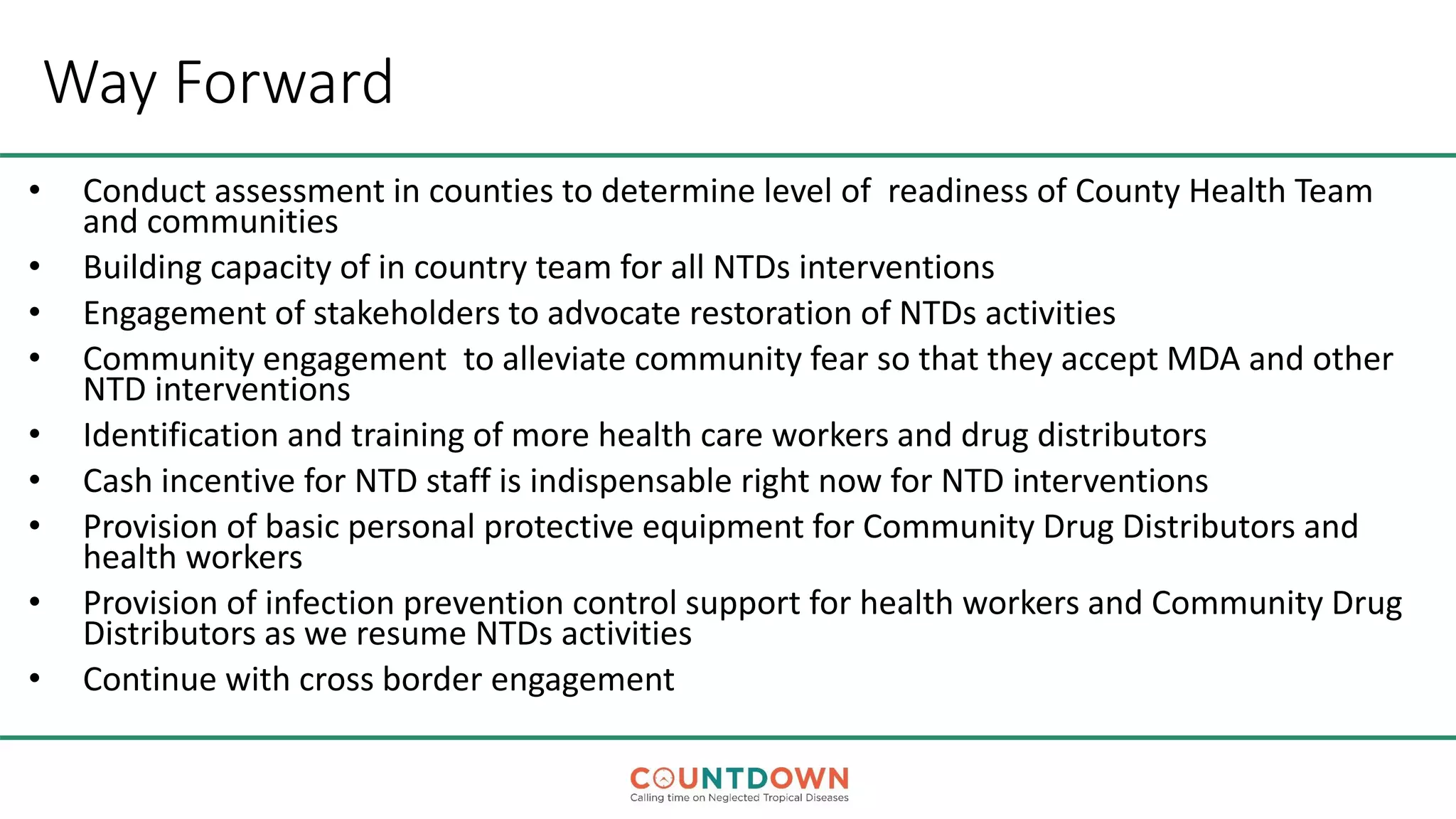 Way Forward
• Conduct assessment in counties to determine level of readiness of County Health Team
and communities
• Building capacity of in country team for all NTDs interventions
• Engagement of stakeholders to advocate restoration of NTDs activities
• Community engagement to alleviate community fear so that they accept MDA and other
NTD interventions
• Identification and training of more health care workers and drug distributors
• Cash incentive for NTD staff is indispensable right now for NTD interventions
• Provision of basic personal protective equipment for Community Drug Distributors and
health workers
• Provision of infection prevention control support for health workers and Community Drug
Distributors as we resume NTDs activities
• Continue with cross border engagement
 