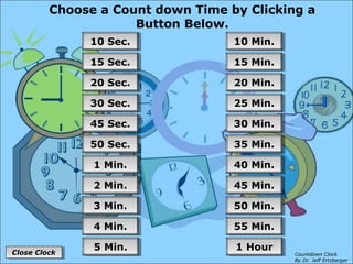 Choose a Count down Time by Clicking a
Button Below.
55 Min.55 Min.
50 Min.50 Min.
45 Min.45 Min.
40 Min.40 Min.
35 Min.35 Min.
30 Min.30 Min.
25 Min.25 Min.
20 Min.20 Min.
15 Min.15 Min.
10 Min.10 Min.
1 Hour1 Hour
4 Min.4 Min.
3 Min.3 Min.
2 Min.2 Min.
1 Min.1 Min.
50 Sec.50 Sec.
45 Sec.45 Sec.
30 Sec.30 Sec.
20 Sec.20 Sec.
15 Sec.15 Sec.
10 Sec.10 Sec.
5 Min.5 Min.
Close ClockClose Clock Countdown Clock
By Dr. Jeff Ertzberger
 