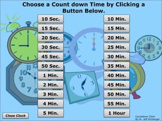 Choose a Count down Time by Clicking a
Button Below.
55 Min.
50 Min.
45 Min.
40 Min.
35 Min.
30 Min.
25 Min.
20 Min.
15 Min.
10 Min.
1 Hour
4 Min.
3 Min.
2 Min.
1 Min.
50 Sec.
45 Sec.
30 Sec.
20 Sec.
15 Sec.
10 Sec.
5 Min.
Close Clock Countdown Clock
By Dr. Jeff Ertzberger
 