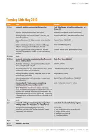 ANNEX 1 PROGRAMME




Tuesday	18th	May	2010
Time      Topic                                                           Speaker
9.30am    Session 5: Bridging treatment and prevention                    Chair: Ade Fakoya, Acting Director, Evidence for
                                                                          Action RPC

          Keynote: Bridging treatment and prevention                      Reuben Granich (World Health Organization)
          Universal testing and treatment for HIV infection: Key          Richard Hayes (SRH & HIV / Evidence for Action)
          research questions
          Universal treatment for HIV prevention: views from the          Francois Venter (SRH & HIV)
          field
          Factors contributing to delayed antiretroviral therapy          Ireen Namakhoma (ABBA)
          initiation among patients in Lilongwe, Malawi
          Missed opportunities in linking prevention and care:            Deborah Watson-Jones (Evidence for Action)
          the case of prevention of mother to child transmission
          services
11.10am   Break
11.30am   Session 6: Addressing social, structural and economic           Chair: Tony Barnett (ABBA)
          drivers of HIV and SRH
          Overview – Challenges and opportunities for a social/           Julia Kim (UNDP)
          structural approach to SRH/HIV
          The conceptualisation and contextualisation of sex among        Latifat Ibisomi (Realising Rights)
          adolescents in three African countries
          Building capabilities of highly vulnerable youth for HIV        Kelly Hallman (ABBA)
          prevention in South Africa
          Addressing parenting in HIV prevention – lessons from           Daniel Wight and Pieter Remes (SRH & HIV)
          Mema Kwa Jamii
          Discussant and reflection on conceptualising                    Justin Parkhurst (Evidence for Action)
          social-structural research and prevention
          Open Discussion – How does the shift to addressing
          social, structural and economic drivers affect our work? Do
          we need new methods or conceptualisations? What are
          the issues in scaling up structural approaches, particularly
          if they are meant to be context specific or tailored to local
          contexts?
1pm       Lunch
2pm       Session 7: Getting research into policy and practice            Chair: Sally Theobald (Realising Rights)
          (GRIPP) and the use of evidence by policymakers
          Short presentations highlighting researchers,                   Discussants:
          communication specialists and CAG members’ GRIPP                Dr. Ann Phoya (Ministry of Health Malawi)
          experiences and dilemmas                                        Dr. Abigail Mulhall (DFID)
                                                                          Dr. Robin Vincent (PANOS)
                                                                          Dr. Eliya Zulu (AFIDEP)


4 pm      Break
4.20 –    Summary and close
5.00pm

                                 COUNTDOWN TO 2015: CHALLENGING ORTHODOXIES RELATED TO SRH AND HIV 11
 