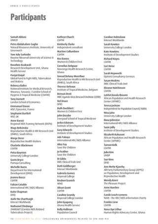 ANNEX 2 PARTICIPANTS




Participants

Samah Abbasi                                 Kathryn Church                               Caroline Halmshaw
UNICEF                                       LSHTM                                        Interact Worldwide
Petra Abdulsalam-Saghir                      Kimberly Clarke                              Sarah Hawkes
Natural Resources Institute, University of   Independent consultant                       University College London
Greenwich                                    Martine Collumbien                           Kate Hawkins
Yaw Adu-Sarkodie                             LSHTM                                        Institute of Development Studies
Kwame Nkrumah University of Science &        Ros Davies                                   Richard Hayes
Technology                                   Women & Children First                       LSHTM
Kwadwo Anakwah                               Cornelius Debpuur                            Lori Heise
Research Development Unit, Ghana             Navrongo Health Research Centre,             LSHTM
Health Service                               Ghana                                        Sarah Hepworth
Parijat Baijal                               Sinead Delany-Moretlwe                       Options Consultancy Services
Global Fund to Fight AIDS, Tuberculosis      Reproductive Health & HIV Research Unit
and Malaria                                                                               Susan Hoskins
                                             (RHRU), South Africa                         MRC Clinical Trials Unit
Rebecca Balira                               Therese Delvaux
National Institute for Medical Research,                                                  Eleanor Hutchinson
                                             Institute of Tropical Medicine, Belgium      LSHTM
Mwanza, Tanzania / London School of
Hygiene & Tropical Medicine (LSHTM)          Benson Droti                                 Latifat Dasola Ibisomi
                                             MRC Uganda Virus Research Institute (UVRI)   African Population and Health Research
Tony Barnett
London School of Economics                   Nel Druce                                    Center (APHRC)
                                             DFID                                         Teresa Jackson
Emmanuel Baron
MSF/Epicentre, France                        Ruth Duebbert                                Independent for Population Council/ABBA
                                             Women & Children First
Stephanie Bartlett                                                                        Nina Jahn
MSF, UK                                      John Dusabe                                  University College London
                                             Liverpool School of Tropical Medicine
Anne Barusi                                                                               Ilona Johnston
Regional AIDS Training Network (RATN)        Jerker Edstrom                               International HIV/AIDS Alliance
                                             Institute of Development Studies
Mags Beksinska                                                                            Susie Jolly
Reproductive Health & HIV Research Unit      Gary Edwards                                 Institute of Development Studies
(RHRU), South Africa                         Institute of Development Studies
                                                                                          Elizabeth Kahurani
Marge Berer                                  Ade Fakoya                                   African Population and Health Research
Reproductive Health Matters                  International HIV/AIDS Alliance              Center (APHRC)
Charlotte Blackmore                          Alice Fay                                    Tamsin Kelk
LSHTM                                        Save the Children                            LSHTM
Petra Boynton                                Jo Feather                                   Julia Kim
University College London                    Save the Children                            UNDP
Gavin Bryce                                  Di Gibbs                                     Sue Kinn
Pamoja Consulting                            MRC Clinical Trials Unit                     DFID
Michelle Burns                               Rutti Goldberger                             Ann Mette Kjaerby
Department for International                 Interact Worldwide                           All Party Parliamentary Group (APPG)
Development (DFID)                           Gabriela Gomez                               on Population, Development and
Joanna Busza                                 Imperial College                             Reproductive Health
LSHTM                                        Reuben Granich                               Wendy Knerr
Fabian Cataldo                               WHO                                          The Pleasure Project
International HIV/AIDS Alliance              Alison Grant                                 Anne Koerber
Katie Chapman                                LSHTM                                        LSHTM
DFID                                         Caroline Grundy                              Carole Leach-Lemens
Aoife Nic Charthaigh                         Imperial College London                      NAM – the HIV/AIDS information charity
Interact Worldwide                           John Gyapong                                 Frankie Liew
Nathaniel Chishinga                          Ghana Health Service                         LSHTM
ZAMBART (Zambia AIDS Related                 Kelly Hallman                                Nana Oye Lithur
Tuberculosis Project)                        Population Council                           Human Rights Advocacy Centre, Ghana

12 COUNTDOWN TO 2015: CHALLENGING ORTHODOXIES RELATED TO SRH AND HIV
 