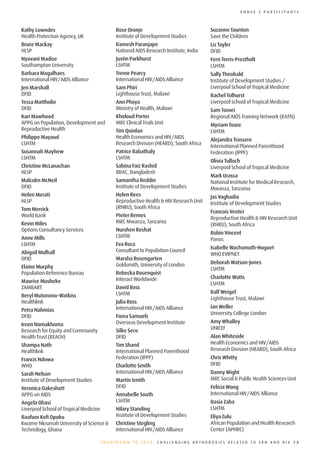 ANNEX 2 PARTICIPANTS



Kathy Lowndes                                Rose Oronje                               Suzanne Taunton
Health Protection Agency, UK                 Institute of Development Studies          Save the Children
Bruce Mackay                                 Ramesh Paranjape                          Liz Tayler
HLSP                                         National AIDS Research Institute, India   DFID
Nyovani Madise                               Justin Parkhurst                          Fern Terris-Prestholt
Southampton University                       LSHTM                                     LSHTM
Barbara Magalhaes                            Trevor Pearcy                             Sally Theobald
International HIV/AIDS Alliance              International HIV/AIDS Alliance           Institute of Development Studies /
Jen Marshall                                 Sam Phiri                                 Liverpool School of Tropical Medicine
DFID                                         Lighthouse Trust, Malawi                  Rachel Tolhurst
Tessa Mattholie                              Ann Phoya                                 Liverpool School of Tropical Medicine
DFID                                         Ministry of Health, Malawi                Sam Toroei
Kari Mawhood                                 Kholoud Porter                            Regional AIDS Training Network (RATN)
APPG on Population, Development and          MRC Clinical Trials Unit                  Myriam Toure
Reproductive Health                          Tim Quinlan                               LSHTM
Philippe Mayaud                              Health Economics and HIV/AIDS             Alejandra Trossero
LSHTM                                        Research Division (HEARD), South Africa
                                                                                       International Planned Parenthood
Susannah Mayhew                              Patrice Rabathaly                         Federation (IPPF)
LSHTM                                        LSHTM
                                                                                       Olivia Tulloch
Christine McLanachan                         Sabina Faiz Rashid                        Liverpool School of Tropical Medicine
HLSP                                         BRAC, Bangladesh
                                                                                       Mark Urassa
Malcolm McNeil                               Samantha Reddin                           National Institute for Medical Research,
DFID                                         Institute of Development Studies          Mwanza, Tanzania
Helen Merati                                 Helen Rees                                Jas Vaghadia
HLSP                                         Reproductive Health & HIV Research Unit   Institute of Development Studies
Tom Merrick                                  (RHRU), South Africa
                                                                                       Francois Venter
World Bank                                   Pieter Remes
                                                                                       Reproductive Health & HIV Research Unit
Kevin Miles                                  MRC Mwanza, Tanzania
                                                                                       (RHRU), South Africa
Options Consultancy Services                 Nurshen Reshat
                                                                                       Robin Vincent
Anne Mills                                   LSHTM
                                                                                       Panos
LSHTM                                        Eva Roca
                                                                                       Isabelle Wachsmuth-Huguet
Abigail Mulhall                              Consultant to Population Council
                                                                                       WHO EVIPNET
DFID                                         Marsha Rosengarten
                                             Goldsmith, University of London           Deborah Watson-Jones
Elaine Murphy                                                                          LSHTM
Population Reference Bureau                  Rebecka Rosenquist
                                             Interact Worldwide                        Charlotte Watts
Maurice Musheke                                                                        LSHTM
ZAMBART                                      David Ross
                                             LSHTM                                     Ralf Weigel
Beryl Mutonono-Watkiss
                                                                                       Lighthouse Trust, Malawi
Healthlink                                   Julia Ross
                                             International HIV/AIDS Alliance           Ian Weller
Petra Nahmias
                                                                                       University College London
DFID                                         Fiona Samuels
                                             Overseas Development Institute            Amy Whalley
Ireen Namakhoma
                                             Silke Seco                                UNICEF
Research for Equity and Community
Health Trust (REACH)                         DFID                                      Alan Whiteside
Shampa Nath                                  Tim Shand                                 Health Economics and HIV/AIDS
Healthlink                                   International Planned Parenthood          Research Division (HEARD), South Africa
Francis Ndowa                                Federation (IPPF)                         Chris Whitty
WHO                                          Charlotte Smith                           DFID
Sarah Nelson                                 International HIV/AIDS Alliance           Danny Wight
Institute of Development Studies             Martin Smith                              MRC Social & Public Health Sciences Unit
Veronica Oakeshott                           DFID                                      Felicia Wong
APPG on AIDS                                 Annabelle South                           International HIV/AIDS Alliance
Angela Obasi                                 LSHTM                                     Basia Zaba
Liverpool School of Tropical Medicine        Hilary Standing                           LSHTM
Baafuor Kofi Opoku                           Institute of Development Studies          Eliya Zulu
Kwame Nkrumah University of Science &        Christine Stegling                        African Population and Health Research
Technology, Ghana                            International HIV/AIDS Alliance           Center (APHRC)

                                        COUNTDOWN TO 2015: CHALLENGING ORTHODOXIES RELATED TO SRH AND HIV 13
 