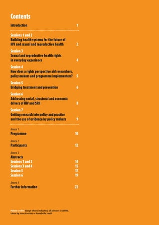 Contents
Introduction	                                                  1

Sessions	1	and	2
Building	health	systems	for	the	future	of	
HIV	and	sexual	and	reproductive	health	                        2
Session	3	
Sexual	and	reproductive	health	rights	
in	everyday	experience	                                         4
Session	4	
How	does	a	rights	perspective	aid	researchers,	
policy	makers	and	programme	implementers?	 5
Session	5	
Bridging	treatment	and	prevention	                             6
Session	6	
Addressing	social,	structural	and	economic	
drivers	of	HIV	and	SRH	                                        8
Session	7	
Getting	research	into	policy	and	practice	
and	the	use	of	evidence	by	policy	makers	                      9

Annex 1
Programme	                                                     10

Annex 2
Participants	                                                  12

Annex 3
Abstracts
Sessions	1	and	2	                                              14
Sessions	3	and	4	                                              15
Session	5	                                                     17
Session	6	                                                     19

Annex 4
Further	information	                                           22




Picture credits Except where indicated, all pictures ©LSHTM,
taken by Anne Koerber or Annabelle South
 