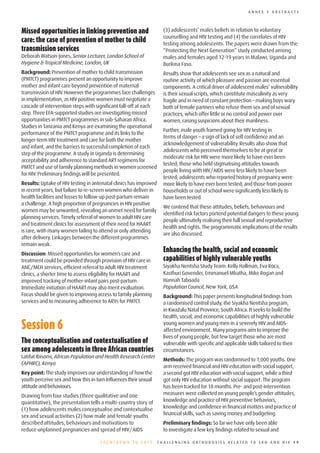 ANNEX 3 ABSTRACTS




Missed	opportunities	in	linking	prevention	and	                    (3) adolescents’ males beliefs in relation to voluntary
                                                                   counselling and HIV testing and (4) the correlates of HIV
care:	the	case	of	prevention	of	mother	to	child	                   testing among adolescents. The papers were drawn from the
transmission	services	                                             “Protecting the Next Generation” study conducted among
Deborah Watson-Jones, Senior Lecturer, London School of            males and females aged 12-19 years in Malawi, Uganda and
Hygiene & Tropical Medicine, London, UK                            Burkina Faso.
Background: Prevention of mother to child transmission             Results show that adolescents see sex as a natural and
(PMTCT) programmes present an opportunity to improve               routine activity of which pleasure and passion are essential
mother and infant care beyond prevention of maternal               components. A critical driver of adolescent males’ vulnerability
transmission of HIV. However the programmes face challenges        is their sexual scripts, which constitute masculinity as very
in implementation, as HIV positive women must negotiate a          fragile and in need of constant protection – making boys wary
cascade of intervention steps with significant fall-off at each    both of female partners who refuse them sex and of sexual
step. Three EFA-supported studies are investigating missed         practices, which offer little or no control and power over
opportunities in PMTCT programmes in sub-Saharan Africa.           women, raising suspicions about their manliness.
Studies in Tanzania and Kenya are examining the operational
                                                                   Further, male youth framed going for HIV testing in
performance of the PMTCT programme and its links to the
                                                                   terms of danger – a sign of lack of self confidence and an
longer-term HIV treatment and care for both the mother
                                                                   acknowledgement of vulnerability. Results also show that
and infant, and the barriers to successful completion of each
                                                                   adolescents who perceived themselves to be at great or
step of the programme. A study in Uganda is determining
                                                                   moderate risk for HIV were more likely to have ever been
acceptability and adherence to standard ART regimens for
                                                                   tested; those who held stigmatising attitudes towards
PMTCT and use of family planning methods in women screened
                                                                   people living with HIV/AIDS were less likely to have been
for HIV. Preliminary findings will be presented.
                                                                   tested; adolescents who reported history of pregnancy were
Results: Uptake of HIV testing in antenatal clinics has improved   more likely to have ever been tested; and those from poorer
in recent years, but failure to re-screen women who deliver in     households or out of school were significantly less likely to
health facilities and losses to follow-up post-partum remain       have been tested.
a challenge. A high proportion of pregnancies in HIV positive
                                                                   We contend that these attitudes, beliefs, behaviours and
women may be unwanted, revealing an unmet need for family
                                                                   identified risk factors portend potential dangers to these young
planning services. Timely referral of women to adult HIV care
                                                                   people ultimately realising their full sexual and reproductive
and treatment clinics for assessment of their need for HAART
                                                                   health and rights. The programmatic implications of the results
is rare, with many women failing to attend or only attending
                                                                   are also discussed.
after delivery. Linkages between the different programmes
remain weak.
Discussion: Missed opportunities for women’s care and
                                                                   Enhancing	the	health,	social	and	economic	
treatment could be provided through provision of HIV care in       capabilities	of	highly	vulnerable	youths
ANC/MCH services, efficient referral to adult HIV treatment        Siyakha Nentsha Study Team: Kelly Hallman, Eva Roca,
clinics, a shorter time to assess eligibility for HAART and        Kasthuri Govender, Emmanuel Mbatha, Mike Rogan and
improved tracking of mother-infant pairs post-partum.              Hannah Taboada
Immediate initiation of HAART may also merit evaluation.           Population Council, New York, USA
Focus should be given to improving access to family planning       Background: This paper presents longitudinal findings from
services and to measuring adherence to ARVs for PMTCT.             a randomised control study, the Siyakha Nentsha program,
                                                                   in KwaZulu Natal Province, South Africa. It seeks to build the
                                                                   health, social, and economic capabilities of highly vulnerable

Session	6                                                          young women and young men in a severely HIV and AIDS-
                                                                   affected environment. Many programs aim to improve the
                                                                   lives of young people, but few target those who are most
The	conceptualisation	and	contextualisation	of	                    vulnerable with specific and applicable skills tailored to their
sex	among	adolescents	in	three	African	countries                   circumstances.
Latifat Ibisomi, African Population and Health Research Center
                                                                   Methods: The program was randomised to 1,000 youths. One
(APHRC), Kenya
                                                                   arm received financial and HIV education with social support,
Key point: The study improves our understanding of how the         a second got HIV education with social support, while a third
youth perceive sex and how this in turn influences their sexual    got only HIV education without social support. The program
attitude and behaviours.                                           has been tracked for 18 months. Pre- and post-intervention
Drawing from four studies (three qualitative and one               measures were collected on young people’s gender attitudes,
quantitative), the presentation tells a multi-country story of     knowledge and practice of HIV preventive behaviors,
(1) how adolescents males conceptualise and contextualise          knowledge and confidence in financial matters and practice of
sex and sexual activities (2) how male and female youths           financial skills, such as saving money and budgeting.
described attitudes, behaviours and motivations to                 Preliminary findings: So far we have only been able
reduce unplanned pregnancies and spread of HIV/AIDS                to investigate a few key findings related to sexual and

                                     COUNTDOWN TO 2015: CHALLENGING ORTHODOXIES RELATED TO SRH AND HIV 19
 