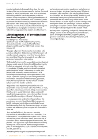 ANNEX 3 ABSTRACTS



reproductive health. Preliminary findings show that both             and aims to promote positive sexual norms and behaviors at
versions of the intervention are more effective than the control     a community level. It is derived from theories of diffusion of
program for several key outcomes. Some of these outcomes             innovation, collective efficacy, the role of gender and power
differed by gender, but specifically program participants            in relationships, and “learning-by-teaching” (reinforcing and
reported feeling more powerful, having greater awareness of          internalising learning through active dissemination). The
social grants, greater confidence in correct condom use, more        presentation will describe the programme content and its
responsible sexual decisionmaking, and fewer sexual partners         mode of delivery: a cascade of peer-facilitated training starting
than learners in the control group. These early results are          with opinion leaders and continuing to successive waves of
promising and indicate that carefully contextualised programs        peer groups. Each parent is meant to both actively participate
can be effective in changing the environment in which                in training and subsequently deliver the course to others.
vulnerable young people make decisions about their futures.          We will present early findings from piloting in three contrasting
                                                                     villages, focusing on: the strategy of using opinion leaders;
Addressing	parenting	in	HIV	prevention:	lessons	                     factors affecting the reach of the programme; fidelity;
from	Mema	Kwa	Jamii                                                  gendered participation; the suitability of the content, and
                                                                     remaining challenges.
Daniel Wight1 and Pieter Remes2
1
   Leader of Sexual Health and Families Programme,
2
  Investigator Scientist, Sexual Health and Families
Programme, MRC Social and Public Health Sciences Unit,
Glasgow, UK
This paper will present the rationale for interventions with
parents to reduce their children’s sexual risk behaviours. It will
describe one such programme in northern Tanzania, Mema
kwa Jamii (Good Things for Communities), and will present
preliminary findings from initial piloting.
The limited effectiveness of behavioural interventions targeted
at young people suggests the need for additional community-
level interventions that: (a) include powerful sections of
the population; (b) tackle underlying cultural features that
perpetuate young people’s vulnerability; (c) involve most
people in the community so that revised norms can be
continually reinforced through everyday social interaction;
and (d) tap into the target group’s pre-existing motivations.
Interventions with parents of adolescents can, potentially,
meet all these requirements and offer a means to tackle
cultural factors that drive the epidemic.
The potential value of parenting interventions has been
recognised in several countries in sub-Saharan Africa, by NGOs,
researchers and some governments. In high income countries
there have been several attempts to reduce adolescents’
sexual risks through parenting interventions, and a systematic
review identifies promising evidence of effectiveness.
A needs assessment in rural northern Tanzania found that
parents were concerned about their children’s sexual risks
but felt inadequate to protect them, due to: lack of sexual
health knowledge; believing their own experiences no longer
relevant; and not knowing how to engage with their children
about sex.
 Since nearly all adults are also parents, a parenting
intervention can potentially reach across a community, it can
harness parents’ existing motivation to protect their children,
and can raise parents’ awareness of their own sexual risks. It
can address gender norms that perpetuate vulnerability, and
provides a rare opportunity to get men to address masculinity.
Working with parents fits with the Tanzanian government
policy on HIV/AIDS (National Multi-Sectoral Framework on HIV
and AIDS, 2008-2012).
Mema kwa Jamii is designed for parents of 10-14 year olds

20 COUNTDOWN TO 2015: CHALLENGING ORTHODOXIES RELATED TO SRH AND HIV
 