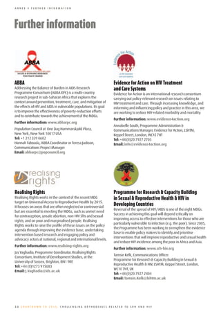 ANNEX 4 FURTHER INFORMATION




Further	information
	




ABBA                                                              Evidence	for	Action	on	HIV	Treatment	
Addressing the Balance of Burden in AIDS Research                 and	Care	Systems
Programme Consortium (ABBA RPC) is a multi-country                Evidence for Action is an international research consortium
research project in sub-Saharan Africa that explores the          carrying out policy-relevant research on issues relating to
context around prevention, treatment, care, and mitigation of     HIV treatment and care. Through increasing knowledge, and
the effects of HIV and AIDS in vulnerable populations. Its goal   informing and influencing policy and practice in this area, we
is to improve the effectiveness of poverty-reduction efforts      are working to reduce HIV-related morbidity and mortality.
and to contribute towards the achievement of the MDGs.
                                                                  Further information: www.evidence4action.org
Further information: www.abbarpc.org
                                                                  Annabelle South, Programme Administration &
Population Council at One Dag Hammarskjold Plaza,                 Communications Manager, Evidence for Action, LSHTM,
New York, New York 10017 USA                                      Keppel Street, London, WC1E 7HT
Tel: +1 212 339 0602                                              Tel: +44 (0)20 7927 2703
Hannah Taboada, ABBA Coordinator or Teresa Jackson,               Email: info@evidence4action.org
Communications Project Manager
Email: abbarpc@popcouncil.org




Realising	Rights                                                  Programme	for	Research	&	Capacity	Building	
Realising Rights works in the context of the recent MDG           in	Sexual	&	Reproductive	Health	&	HIV	in	
target on Universal Access to Reproductive Health by 2015.
It focuses on areas that are often neglected or controversial
                                                                  Developing	Countries
                                                                  Reversal of the spread of HIV/AIDS is one of the eight MDGs.
but are essential to meeting the MDGs, such as unmet need
                                                                  Success in achieving this goal will depend critically on
for contraception, unsafe abortion, non-HIV STIs and sexual
                                                                  improving access to effective interventions for those who are
rights; and on poor and marginalised people. Realising
                                                                  particularly vulnerable to infection (e.g. the poor). Since 2005,
Rights works to raise the profile of these issues on the policy
                                                                  the Programme has been working to strengthen the evidence
agenda through improving the evidence base, undertaking
                                                                  base to enable policy makers to identify and prioritise
intervention based research and engaging policy and
                                                                  interventions that will improve reproductive and sexual health
advocacy actors at national, regional and international levels.
                                                                  and reduce HIV incidence among the poor in Africa and Asia.
Further information: www.realising-rights.org
                                                                  Further information: www.srh-hiv.org
Jas Vaghadia, Programme Coordinator. Realising Rights
                                                                  Tamsin Kelk, Communications Officer
Consortium, Institute of Development Studies, at the
                                                                  Programme for Research & Capacity Building in Sexual &
University of Sussex, Brighton, BN1 9RE
                                                                  Reproductive Health & HIV, LSHTM, Keppel Street, London,
Tel: +44 (0)1273 915683
                                                                  WC1E 7HT, UK
Email: J.Vaghadia@ids.ac.uk
                                                                  Tel: +44 (0)20 7927 2404
                                                                  Email: Tamsin.Kelk@lshtm.ac.uk




22 COUNTDOWN TO 2015: CHALLENGING ORTHODOXIES RELATED TO SRH AND HIV
 