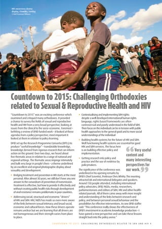 INTRODUCTION
HIV awareness drama
display, Chiwoko, Zambia
© Nell Freeman/Alliance




Countdown	to	2015:	Challenging	Orthodoxies	
related	to	Sexual	&	Reproductive	Health	and	HIV
“Countdown to 2015” was an exciting conference which               •• Contextualising and implementing SRH rights:
examined and critiqued many orthodoxies. It provided                  despite a well developed international human rights
a chance to survey the fields of sexual and reproductive              language, rights based frameworks are often
health and HIV from a very broad perspective, looking at              controversial and poorly understood in the field of SRH.
issues from the clinical to the socio-economic. Foremost –            Their focus on the individual can be in tension with public
befitting a review of DFID funded work – it looked at these           health approaches to the general good and to more social
agendas from a policy perspective; most important it                  understandings of the individual
looked at them in relation to policy learning.                     •• Building health systems for the future of HIV and SRH:
DFID set up the Research Programme Consortia (RPCs) to                Well functioning health systems are essential for good



                                                                                                                 “
produce “useful knowledge” – translatable knowledge,                  HIV and SRH services. The focus here
knowledge derived from rigorous research that can inform              is on building effective policy and               Very useful
action on the ground. Over two days, we heard about                   implementation.
five thematic areas in relation to a range of national and
                                                                                                                 content and
                                                                   •• Getting research into policy and
regional settings. The thematic areas impinge intimately              practice and the use of evidence by        many interesting
and bulk very large in people’s lives – a theme underlined
                                                                                                                 perspectives for

                                                                                                                               ”
                                                                      policymakers.
by an excellent and original photographic display about
sexuality and development.                                         The significance of the conference was        our work.
                                                                   underlined in his opening remarks by
•• Bridging treatment and prevention in HIV starts at the most     DFID’s Chief Scientist, Professor Chris Whitty. The meeting
   personal. After almost 30 years, we still don’t have any one    attracted UK and international delegates and speakers.
   answer to the conundrum of prevention of transmission.          Around 150 people attended, including international
   Treatment is effective, but how to provide it effectively and   policy advocates, DFID, NGOs, media, researchers,
   without creating public health risks through development        parliamentarians and editors of SRH, HIV and other health-
   of viral resistance remains problematic in poor countries.      related journals. All of them came away with more insight
•• Addressing social, structural and economic “drivers”            and understanding of the links between research and
   of HIV and SRH: HIV/AIDS has made us even more aware            policy, and between personal sexual behaviour and the
   of the links between sexual intimacy and broad social,          possibilities for effective interventions. As one DFID staffer
   economic and cultural forces. How these drivers operate         said: “This conference really shows the effectiveness of
   remains unclear but we are learning that all drivers are        DFID’s investment in academic knowledge production – I
   not homogeneous and their strength varies from place            have gained a new perspective and can take these lessons
   to place.                                                       straight back into the policy arena.”

                                         COUNTDOWN TO 2015: CHALLENGING ORTHODOXIES RELATED TO SRH AND HIV 1
 