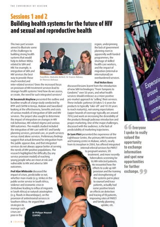 THE CONFERENCE BY SESSION




Sessions	1	and	2
Building	health	systems	for	the	future	of	HIV	
and	sexual	and	reproductive	health

This two-part session                                                              region, underpinning
aimed to illustrate some                                                           the lack of government
of the challenges to                                                               planning even in
building strong health                                                             apparently well-funded
systems that would                                                                 programmes, the
help to deliver MDGs                                                               shortage of skilled
related to SRH and                                                                 health care workers,
HIV. For example, is                                                               and the impact of
integration of SRH and                                                             migration (internal or
HIV services the best                                                              international) on
way to provide those        Panellists: Malcolm McNeil, Dr Francis Ndowa,          overburdened services.
                            Dr Therese Delvaux
much needed and                                                                    Prof Helen Rees
inter-related services? Does the increased focus         discussed lessons learnt from the introduction
on provision of HIV treatment services lead to           of new SRH technologies “From Tampons to
stronger health systems? And how do we assess,           Condoms” over 50 years, and what health
or create, the need for such integrated services?        services should embrace as a more positive
Dr Susannah Mayhew presented the outline and          pro-market approach to ‘selling’ their services.
baseline results of a large study conducted by        These include: patience (it takes 5-6 years for
IPPF and LSHTM in Kenya, Malawi and Swaziland         products to typically ‘take-off’ and 10-20 years
looking at the effectiveness, benefits and costs      to reach maturity), not raising expectations
of various models of integration of SRH and HIV       (upper bounds of coverage typically are around
services. The project also sought to determine        70%) and work on increasing the desirability of
the impact of integration on changes in HIV           the products through judicious introduction and



                                                                                                              “
risk behaviour, HIV related stigma and various        proper marketing. One of the major challenges,
SRH outcomes. The models studied included             discussed with the audience, is the lack of
the integration of HIV care with VCT and family       predictability of marketing trajectories.
                                                                                                                    Everyone
planning services, prenatal care, or youth services   Dr Sam Phiri presented the experience of the            I spoke to really
versus stand alone services. Preliminary findings
suggest that actual demand for integration from
                                                      Lighthouse Centre, the primary HIV treatment            valued the
                                                      and training centre in Malawi, which, nearly
the public appears low, and that integrated           from its inception in 2004, has offered integrated
                                                                                                              opportunity
services do not always appear better at serving                    internal referral services for PMTCT       to exchange
the needs of HIV-positive populations. The
research highlighted the difficulty (by any
                                                                       to pregnant women, STI                 information
                                                                          treatment, and more recently
service provision model) of reaching                                        Tuberculosis screening for        and spot new
young people who are most at risk and
vulnerable to HIV and adverse SRH
                                                                              its HIV-infected patients.      opportunities
                                                                                He recounted how the
outcomes.                                                                                                     for further

                                                                                                                         ”
                                                                                efforts to scale up ART
Prof Alan Whiteside discussed the                                                provision and the training   exchange.
impact of crises, predictable or not,                                             and strengthening of
whether man-made (e.g. strikes in the                                             the systems put in place
public sector service in South Africa,                                            to counsel and trace
violence and economic crisis in                                                   patients, actually had
Zimbabwe leading to influx of migrants                                           some positive knock
in South Africa) or natural catastrophes                                     on effects on detection
(e.g. floods in Mozambique), on the                                         and tracing of TB patients,
provision of antiretroviral services in                                     improving rates of PMTCT
Southern Africa. He argued that                                                  and family planning
strategies to                                                                            uptake, etc.
manage such
crises are            Dr Philippe Mayaud
poor in the           (LSHTM)

2 COUNTDO
 