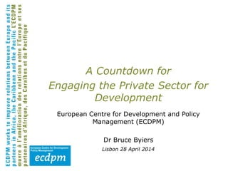 A Countdown for
Engaging the Private Sector for
Development
European Centre for Development and Policy
Management (ECDPM)
Dr Bruce Byiers
Lisbon 28 April 2014
 