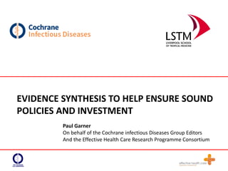 EVIDENCE SYNTHESIS TO HELP ENSURE SOUND
POLICIES AND INVESTMENT
Paul Garner
On behalf of the Cochrane infectious Diseases Group Editors
And the Effective Health Care Research Programme Consortium
 