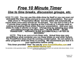 Free 10 Minute Timer
    Use to time breaks, discussion groups, etc.
HOW TO USE: You can use this slide show by itself or you can even cut
 and paste the timer slides and put in your own presentation. Run your
   slide show in “Presentation Mode” and the slides will automatically
count down once each minute for 10 minutes. You can turn it into a 5 or
  3 minute timer simply by starting at the 5 minute or 3 minute mark or
 cutting and pasting those slides into your presentation. Add your own
slides to make it shorter or longer. Change time by selecting your slide
       and editing through the menu item : “SLIDE SHOW”, “SLIDE
      TRANSITION”, “ADVANCE SLIDE AUTOMATICALLY AFTER XX
                               SECONDS.”
      NOTE: This is an approximate timer only. Actual time may vary
 according to what computer you run these slides on and other factors.
The PowerPoint show must be running uninterrupted. Do not switch to
other programs while the timer is running. We recommend you test it in
                      your application before using.
  This timer provided “free” for use by www.SummitStudies.com and
                        www.eBibleTeacher.com
No warranties or other guarantees implied. This is just a simple timer made from PowerPoint’s own automatic slide advance feature. Do not
                                                         use to time critical functions.

                                                         Timer Courtesy of
                                         www.SummitStudies.com
                                                                                                                          Version 1.01
                                   Small Group Studies and Adult Sunday School Literature                                  8/30/2005
 